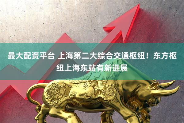 最大配资平台 上海第二大综合交通枢纽！东方枢纽上海东站有新进展