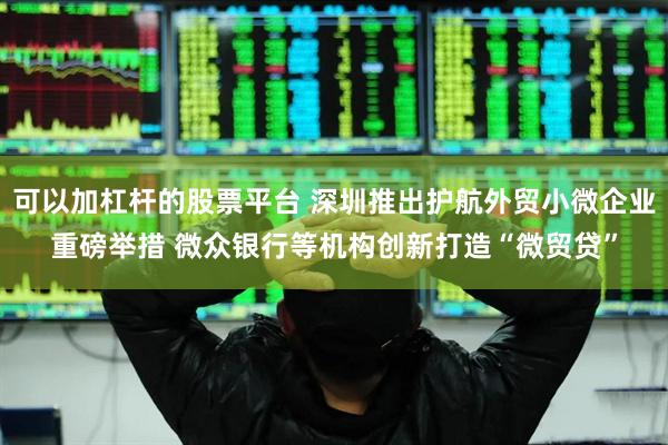 可以加杠杆的股票平台 深圳推出护航外贸小微企业重磅举措 微众银行等机构创新打造“微贸贷”