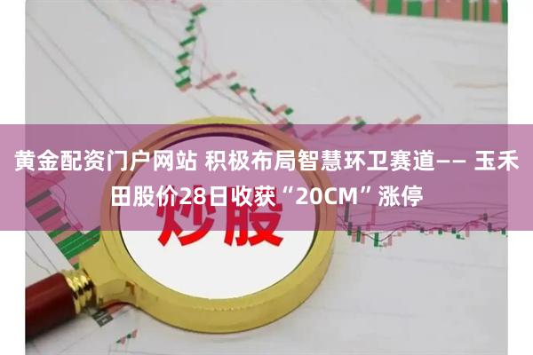 黄金配资门户网站 积极布局智慧环卫赛道—— 玉禾田股价28日收获“20CM”涨停
