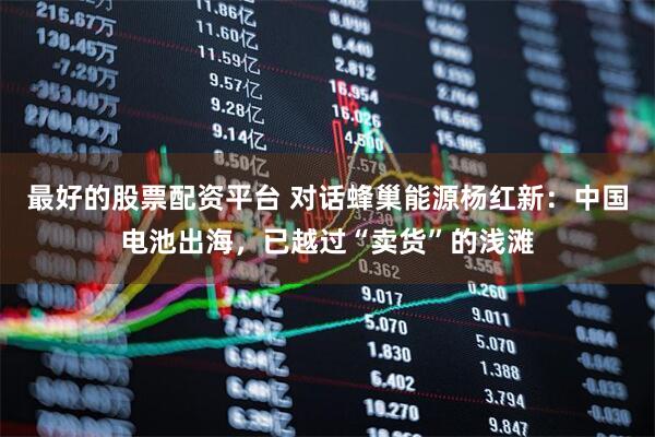 最好的股票配资平台 对话蜂巢能源杨红新：中国电池出海，已越过“卖货”的浅滩