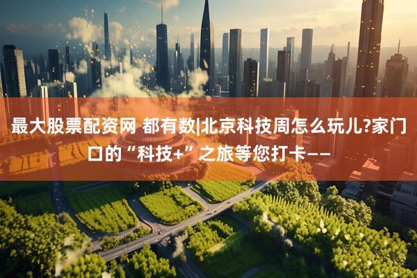 最大股票配资网 都有数|北京科技周怎么玩儿?家门口的“科技+”之旅等您打卡——