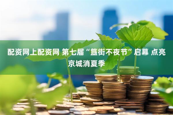 配资网上配资网 第七届“簋街不夜节”启幕 点亮京城消夏季