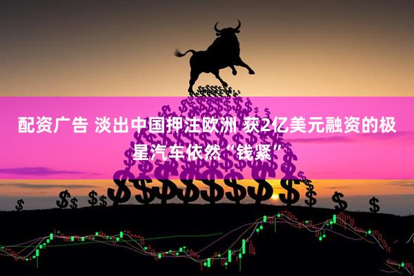 配资广告 淡出中国押注欧洲 获2亿美元融资的极星汽车依然“钱紧”
