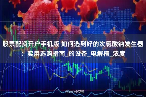 股票配资开户手机版 如何选到好的次氯酸钠发生器：实用选购指南_的设备_电解槽_浓度