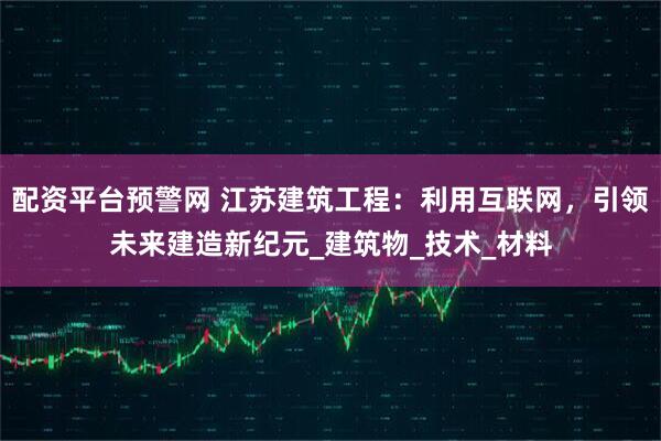 配资平台预警网 江苏建筑工程：利用互联网，引领未来建造新纪元_建筑物_技术_材料