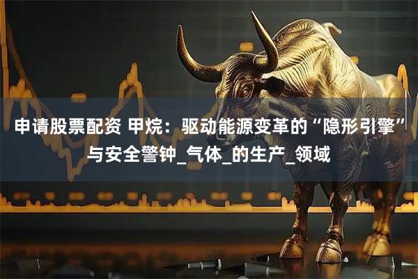 申请股票配资 甲烷：驱动能源变革的“隐形引擎”与安全警钟_气体_的生产_领域