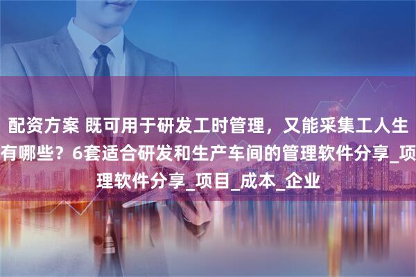 配资方案 既可用于研发工时管理，又能采集工人生产工时的工具有哪些？6套适合研发和生产车间的管理软件分享_项目_成本_企业