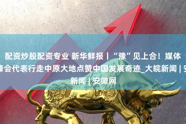 配资炒股配资专业 新华鲜报丨“豫”见上合！媒体智库峰会代表行走中原大地点赞中国发展奇迹_大皖新闻 | 安徽网