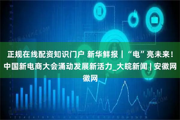 正规在线配资知识门户 新华鲜报｜“电”亮未来！中国新电商大会涌动发展新活力_大皖新闻 | 安徽网