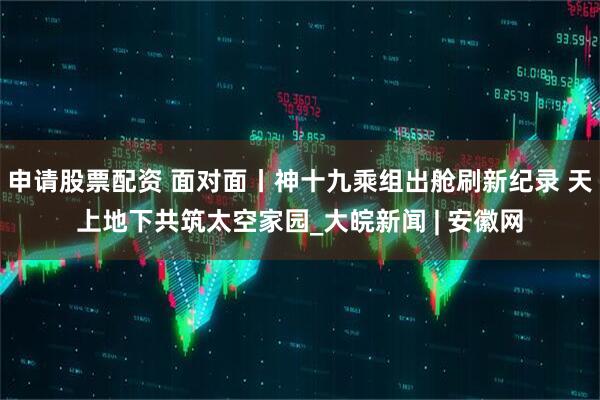 申请股票配资 面对面丨神十九乘组出舱刷新纪录 天上地下共筑太空家园_大皖新闻 | 安徽网