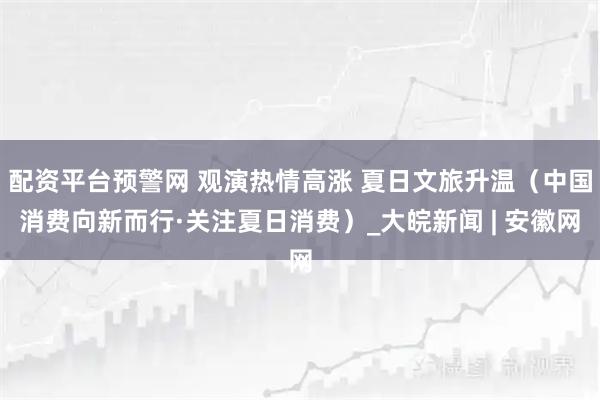 配资平台预警网 观演热情高涨 夏日文旅升温（中国消费向新而行·关注夏日消费）_大皖新闻 | 安徽网