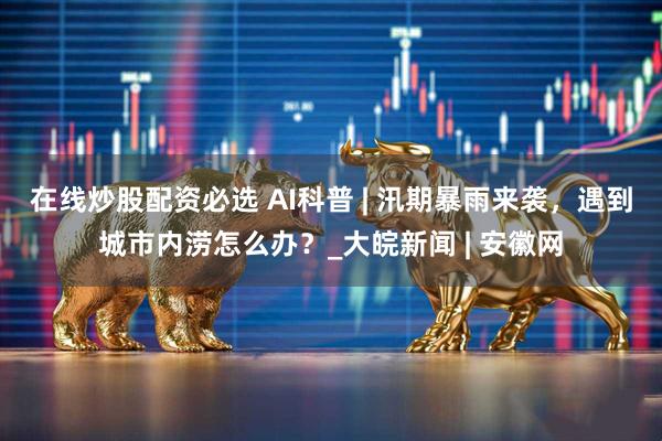 在线炒股配资必选 AI科普 | 汛期暴雨来袭，遇到城市内涝怎么办？_大皖新闻 | 安徽网