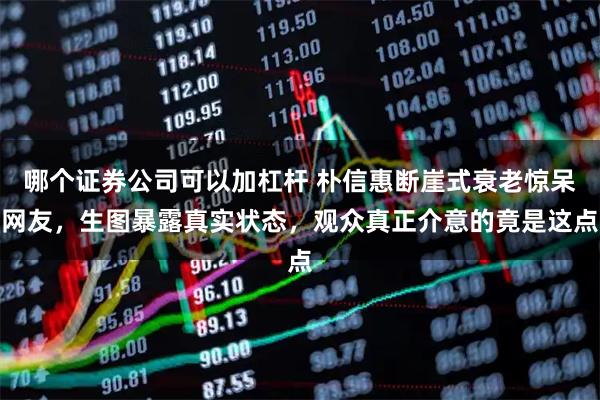 哪个证券公司可以加杠杆 朴信惠断崖式衰老惊呆网友，生图暴露真实状态，观众真正介意的竟是这点