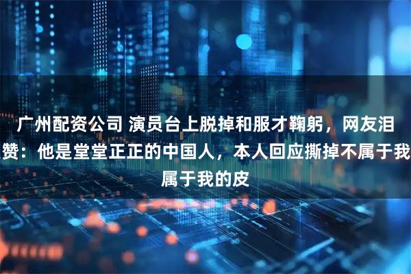 广州配资公司 演员台上脱掉和服才鞠躬，网友泪目点赞：他是堂堂正正的中国人，本人回应撕掉不属于我的皮