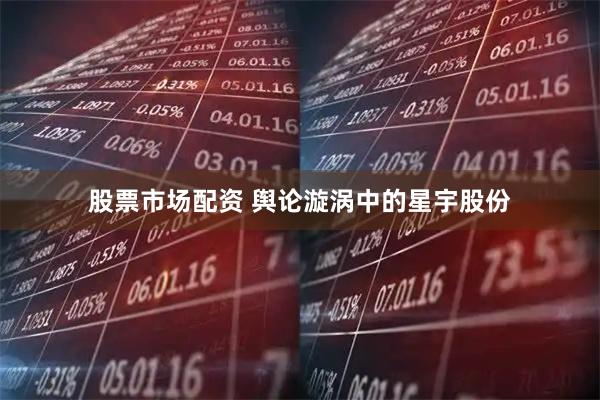 股票市场配资 舆论漩涡中的星宇股份
