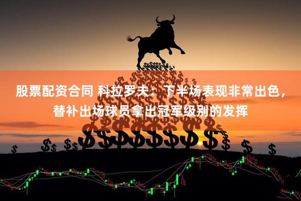 股票配资合同 科拉罗夫：下半场表现非常出色，替补出场球员拿出冠军级别的发挥